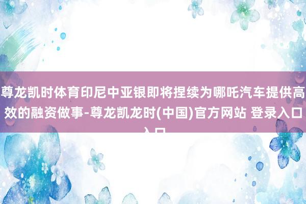 尊龙凯时体育印尼中亚银即将捏续为哪吒汽车提供高效的融资做事-尊龙凯龙时(中国)官方网站 登录入口