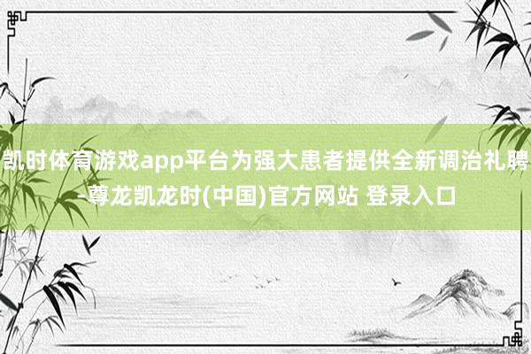 凯时体育游戏app平台为强大患者提供全新调治礼聘-尊龙凯龙时(中国)官方网站 登录入口