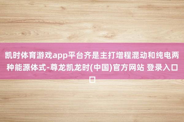 凯时体育游戏app平台齐是主打增程混动和纯电两种能源体式-尊龙凯龙时(中国)官方网站 登录入口