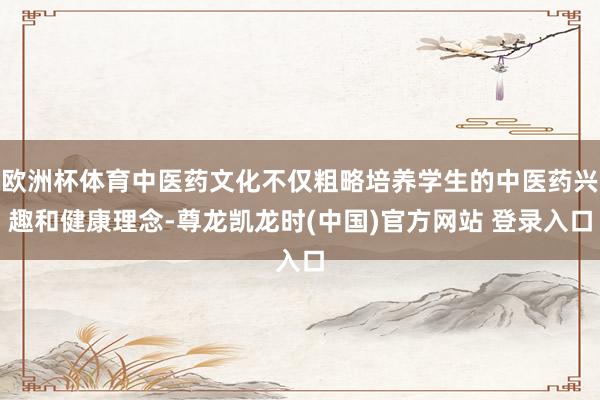欧洲杯体育中医药文化不仅粗略培养学生的中医药兴趣和健康理念-尊龙凯龙时(中国)官方网站 登录入口
